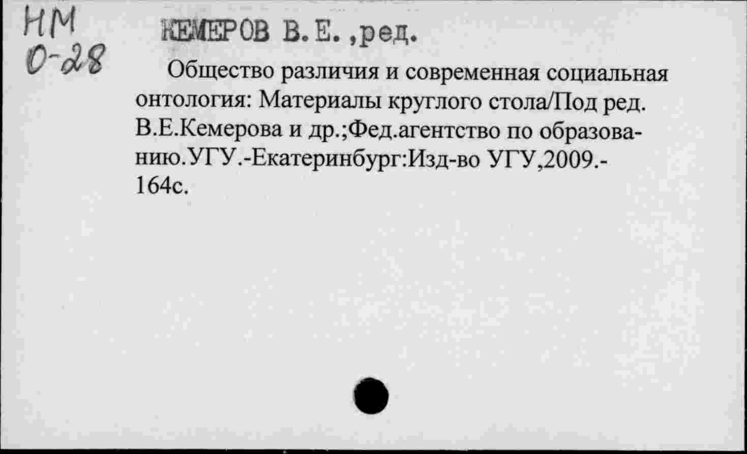 ﻿КЕМЕРОВ В.Е. ,ред.
Общество различия и современная социальная онтология: Материалы круглого стола/Под ред. В.Е.Кемерова и др. ;Фед.агентство по образова-нию.УГУ.-Екатеринбург:Изд-во УГУ,2009.-164с.